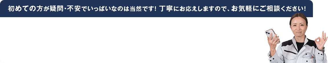初めての方が疑問・不安でいっぱいなのは当然です! 丁寧にお応えしますので、お気軽にご相談ください!